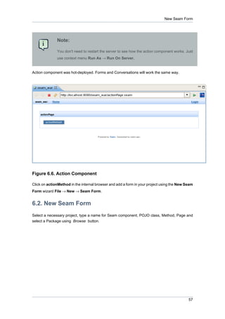 New Seam Form




              Note:

              You don't need to restart the server to see how the action component works. Just
              use context menu Run As → Run On Server.


Action component was hot-deployed. Forms and Conversations will work the same way.




Figure 6.6. Action Component

Click on actionMethod in the internal browser and add a form in your project using the New Seam
Form wizard File → New → Seam Form.


6.2. New Seam Form
Select a necessary project, type a name for Seam component, POJO class, Method, Page and
select a Package using Browse button.




                                                                                            57
 
