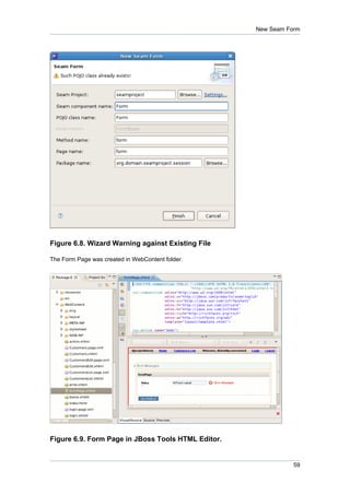 New Seam Form




Figure 6.8. Wizard Warning against Existing File

The Form Page was created in WebContent folder.




Figure 6.9. Form Page in JBoss Tools HTML Editor.


                                                               59
 