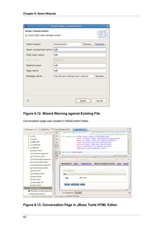 Chapter 6. Seam Wizards




Figure 6.12. Wizard Warning against Existing File

Conversation page was created in WebContent folder.




Figure 6.13. Conversation Page in JBoss Tools HTML Editor.


62
 