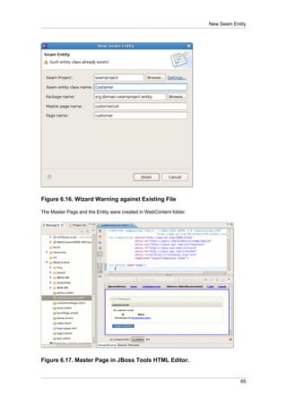 New Seam Entity




Figure 6.16. Wizard Warning against Existing File

The Master Page and the Entity were created in WebContent folder.




Figure 6.17. Master Page in JBoss Tools HTML Editor.


                                                                                65
 