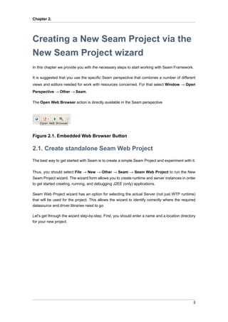 Chapter 2.




Creating a New Seam Project via the
New Seam Project wizard
In this chapter we provide you with the necessary steps to start working with Seam Framework.

It is suggested that you use the specific Seam perspective that combines a number of different
views and editors needed for work with resources concerned. For that select Window → Open
Perspective → Other → Seam.

The Open Web Browser action is directly available in the Seam perspective.




Figure 2.1. Embedded Web Browser Button

2.1. Create standalone Seam Web Project
The best way to get started with Seam is to create a simple Seam Project and experiment with it.

Thus, you should select File → New → Other → Seam → Seam Web Project to run the New
Seam Project wizard. The wizard form allows you to create runtime and server instances in order
to get started creating, running, and debugging J2EE (only) applications.

Seam Web Project wizard has an option for selecting the actual Server (not just WTP runtime)
that will be used for the project. This allows the wizard to identify correctly where the required
datasource and driver libraries need to go.

Let's get through the wizard step-by-step. First, you should enter a name and a location directory
for your new project.




                                                                                                3
 