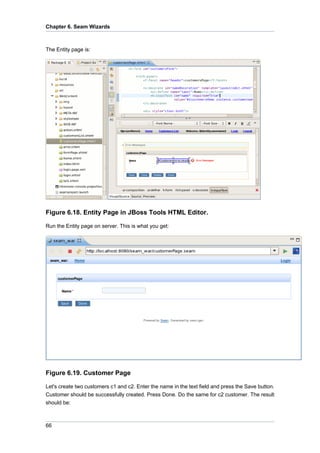 Chapter 6. Seam Wizards



The Entity page is:




Figure 6.18. Entity Page in JBoss Tools HTML Editor.

Run the Entity page on server. This is what you get:




Figure 6.19. Customer Page

Let's create two customers c1 and c2. Enter the name in the text field and press the Save button.
Customer should be successfully created. Press Done. Do the same for c2 customer. The result
should be:



66
 