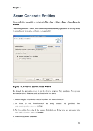 Chapter 7.




Seam Generate Entities
Generate Entities is available by navigating to File → New → Other → Seam → Seam Generate
Entities

The wizard generates a set of CRUD Seam components and web pages based on existing tables
in a database or on existing entities in your application.




Figure 7.1. Generate Seam Entities Wizard

By default, the generation mode is set to Reverse engineer from database. The reverse
engineering from a database could be described in four steps:



1. The wizard gets in database, extracts the tables and their connections

2. On      basis   of   this
                       metainfomation          the   Entity   classes       are   generated   into
  org.domain.project.entity package

3. For the entities from step 2 the classes EntityList and EntityHome are generated into
   org.domain.project.session package

4. The xhtml pages are generated.



                                                                                               69
 