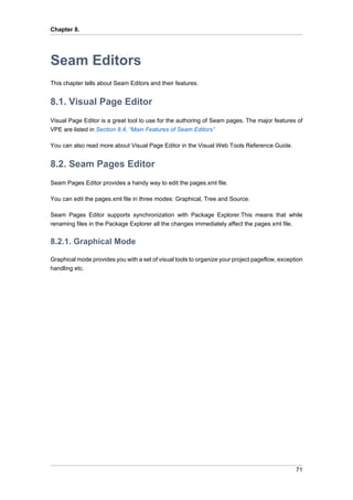 Chapter 8.




Seam Editors
This chapter tells about Seam Editors and their features.


8.1. Visual Page Editor
Visual Page Editor is a great tool to use for the authoring of Seam pages. The major features of
VPE are listed in Section 8.4, “Main Features of Seam Editors”

You can also read more about Visual Page Editor in the Visual Web Tools Reference Guide.


8.2. Seam Pages Editor
Seam Pages Editor provides a handy way to edit the pages.xml file.

You can edit the pages.xml file in three modes: Graphical, Tree and Source.

Seam Pages Editor supports synchronization with Package Explorer.This means that while
renaming files in the Package Explorer all the changes immediately affect the pages.xml file.


8.2.1. Graphical Mode

Graphical mode provides you with a set of visual tools to organize your project pageflow, exception
handling etc.




                                                                                                71
 