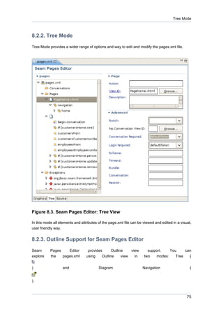 Tree Mode



8.2.2. Tree Mode

Tree Mode provides a wider range of options and way to edit and modify the pages.xml file.




Figure 8.3. Seam Pages Editor: Tree View

In this mode all elements and attributes of the page.xml file can be viewed and edited in a visual,
user friendly way.


8.2.3. Outline Support for Seam Pages Editor

Seam       Pages    Editor        provides      Outline    view        support.   You     can
explore    the   pages.xml       using    Outline     view   in      two   modes:    Tree   (


)                    and                 Diagram                    Navigation                    (


).



                                                                                                75
 