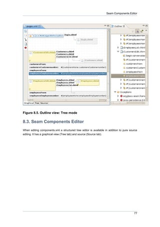 Seam Components Editor




Figure 8.5. Outline view: Tree mode

8.3. Seam Components Editor
When editing components.xml a structured tree editor is available in addition to pure source
editing. It has a graphical view (Tree tab) and source (Source tab).




                                                                                         77
 