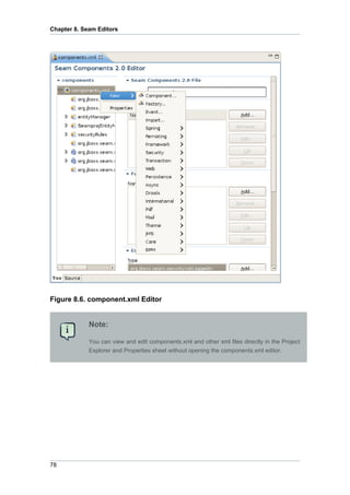 Chapter 8. Seam Editors




Figure 8.6. component.xml Editor


             Note:

             You can view and edit components.xml and other xml files directly in the Project
             Explorer and Properties sheet without opening the components.xml editor.




78
 