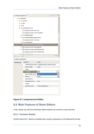 Main Features of Seam Editors




Figure 8.7. component.xml Editor

8.4. Main Features of Seam Editors
In this chapter you will know what Seam Editors features are and how to work with them.


8.4.1. Content Assist

Content Assist (Ctrl + Space) is available when using EL expressions in the following file formats:



                                                                                                79
 