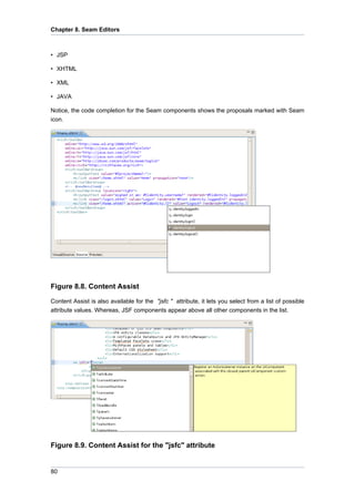 Chapter 8. Seam Editors



• JSP

• XHTML

• XML

• JAVA

Notice, the code completion for the Seam components shows the proposals marked with Seam
icon.




Figure 8.8. Content Assist

Content Assist is also available for the "jsfc " attribute, it lets you select from a list of possible
attribute values. Whereas, JSF components appear above all other components in the list.




Figure 8.9. Content Assist for the "jsfc" attribute


80
 