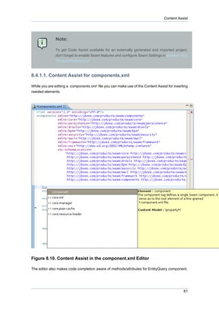 Content Assist




              Note:

              To get Code Assist available for an externally generated and imported project,
              don't forget to enable Seam features and configure Seam Settings in Section 10.2,
              “Project Preferences”.



8.4.1.1. Content Assist for components.xml

While you are editing a components.xml file you can make use of the Content Assist for inserting
needed elements.




Figure 8.10. Content Assist in the component.xml Editor

The editor also makes code completion aware of methods/attributes for EntityQuery component.




                                                                                             81
 