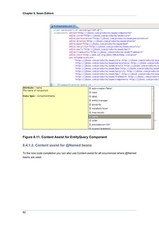 Chapter 8. Seam Editors




Figure 8.11. Content Assist for EntityQuery Component

8.4.1.2. Content assist for @Named beans

To the nice code completion you can also use Content assist for all occurrences where @Named
beans are used.




82
 