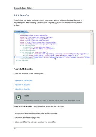 Chapter 8. Seam Editors



8.4.3. OpenOn

OpenOn lets you easily navigate through your project without using the Package Explorer or
Project Explorer. After pressing Ctrl + left click (or just F3) you will see a corresponding method
or class.




Figure 8.13. OpenOn

OpenOn is available for the following files:



• OpenOn in XHTML files

• OpenOn in XML files

• OpenOn in Java files



                Note

                For more information on OpenOn, see the Visual Web Tools Reference Guide.


OpenOn in XHTML files. Using OpenOn in .xhtml files you can open:



• components or properties resolved using an EL expression;

• all actions described in pages.xml;

• other .xhtml files that paths are specified in a current file;



84
 