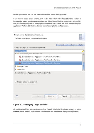 Create standalone Seam Web Project



On the figure above you can see the runtime and the server already created.

If you need to create a new runtime, click on the New button in the Target Runtime section. It
brings up the wizard where you can specify a new JBoss Server Runtime environment or the other
type of runtime appropriate for your project configuration. Let's create one more JBoss Enterprise
Application Platform 6.0 Runtime. Hence, after choosing it click on Next button.




Figure 2.3. Specifying Target Runtime

All what you need here is to name runtime, type the path to its install directory or locate it by using
Browse button, select a Java Runtime Environment, and select which configuration you want.




                                                                                                     5
 