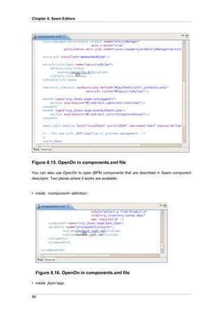 Chapter 8. Seam Editors




Figure 8.15. OpenOn in components.xml file

You can also use OpenOn to open jBPM components that are described in Seam component
descriptor. Two places where it works are available:


• inside <component> definition;




  Figure 8.16. OpenOn in components.xml file

• inside jbpm tags;


86
 