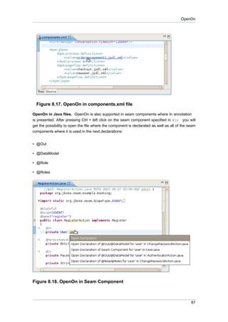 OpenOn




  Figure 8.17. OpenOn in components.xml file

OpenOn in Java files. OpenOn is also supported in seam components where In annotation
is presented. After pressing Ctrl + left click on the seam component specified in @In you will
get the possibility to open the file where the component is declarated as well as all of the seam
components where it is used in the next declarations:


• @Out

• @DataModel

• @Role

• @Roles




Figure 8.18. OpenOn in Seam Component



                                                                                              87
 