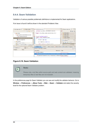 Chapter 8. Seam Editors



8.4.4. Seam Validation

Validation of various possible problematic definitions is implemented for Seam applications.

If an issue is found it will be shown in the standard Problems View.




Figure 8.19. Seam Validation


               Note:

               Please note, only files within source path and web content are validated, meaning
               temporary files or test files are not included.


In the preferences page for Seam Validator you can see and modify the validator behavior. Go to
Window → Preferences → JBoss Tools → Web → Seam → Validator and select the severity
level for the optional Seam Validator problem.




88
 