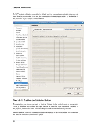 Chapter 8. Seam Editors



On WTP projects validation are enabled by default and thus executed automatically, but on normal
Java projects you will have to go and add the Validation builder of your project . It is available in
the properties of your project under Validation.




Figure 8.21. Enabling the Validation Builder

The validations can be run manually by clicking Validate via the context menu on your project
(folder or file inside your project) which will execute all the active WTP validations. Following to
the project's preferences under Validation it's possible to enable/disable any validator.

It's also possible to turn off the validation for some resource (a file, folder) inside your project via
the Exclude Validation context menu option.



90
 