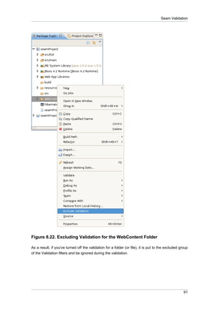 Seam Validation




Figure 8.22. Excluding Validation for the WebContent Folder

As a result, if you've turned off the validation for a folder (or file), it is put to the excluded group
of the Validation filters and be ignored during the validation.




                                                                                                     91
 