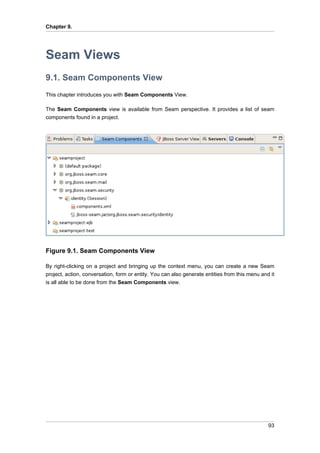 Chapter 9.




Seam Views
9.1. Seam Components View
This chapter introduces you with Seam Components View.

The Seam Components view is available from Seam perspective. It provides a list of seam
components found in a project.




Figure 9.1. Seam Components View

By right-clicking on a project and bringing up the context menu, you can create a new Seam
project, action, conversation, form or entity. You can also generate entities from this menu and it
is all able to be done from the Seam Components view.




                                                                                                93
 