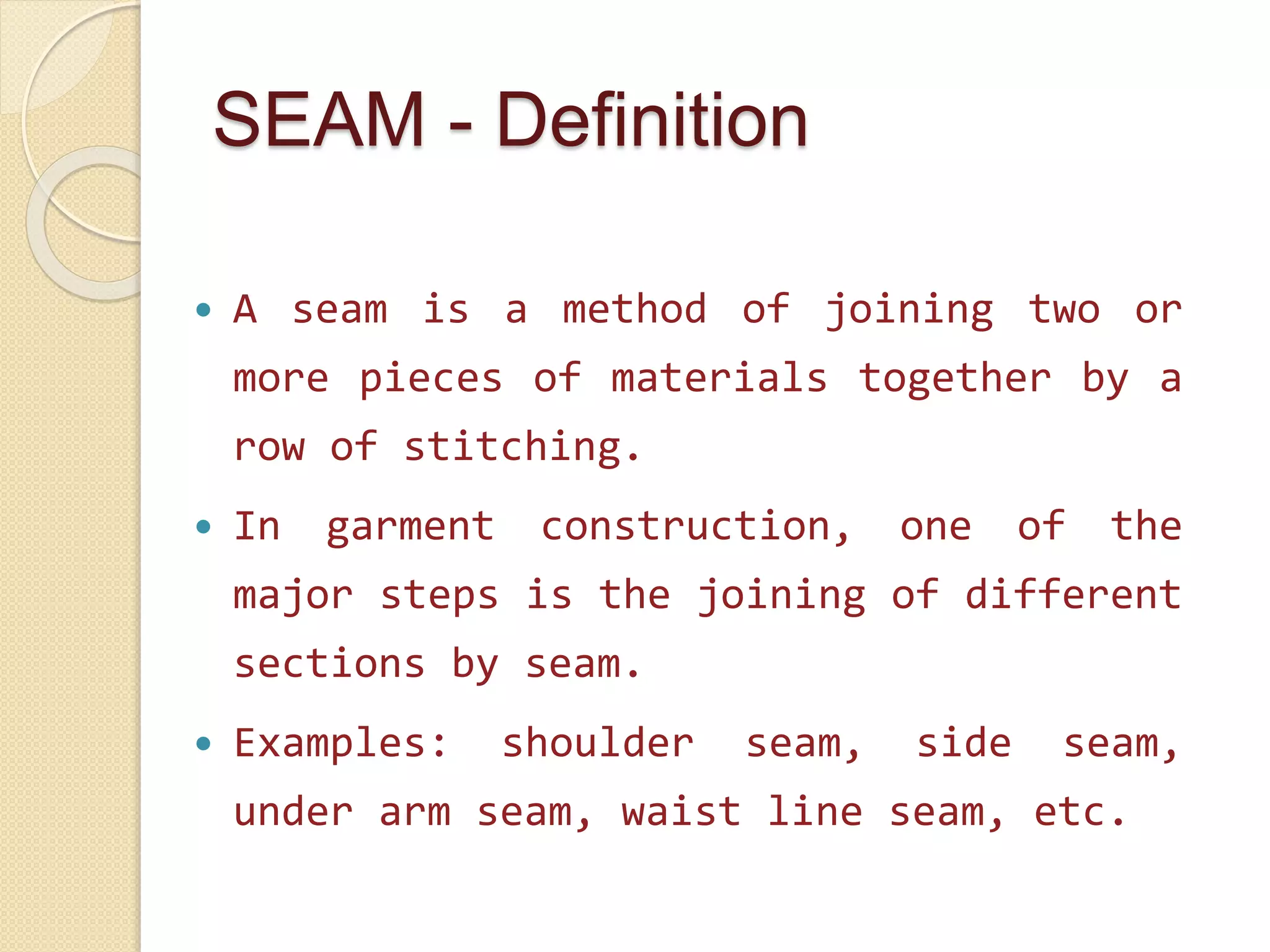 SEAM - Definition
 A seam is a method of joining two or
more pieces of materials together by a
row of stitching.
 In garment construction, one of the
major steps is the joining of different
sections by seam.
 Examples: shoulder seam, side seam,
under arm seam, waist line seam, etc.
 