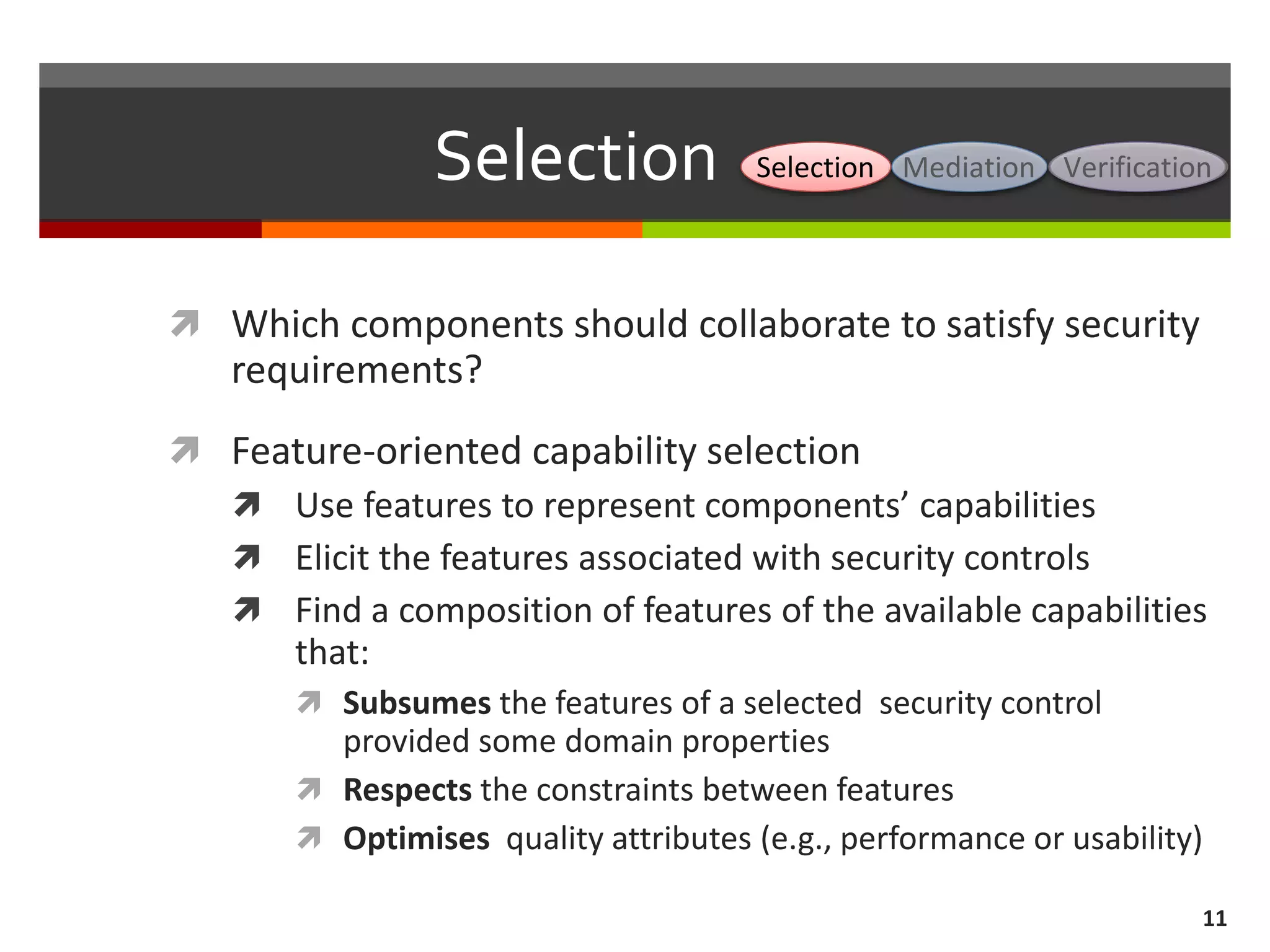 Selection
 Which components should collaborate to satisfy security
requirements?
 Feature-oriented capability selection
 Use features to represent components’ capabilities
 Elicit the features associated with security controls
 Find a composition of features of the available capabilities
that:
 Subsumes the features of a selected security control
provided some domain properties
 Respects the constraints between features
 Optimises quality attributes (e.g., performance or usability)
11
Selection Mediation Verification
 