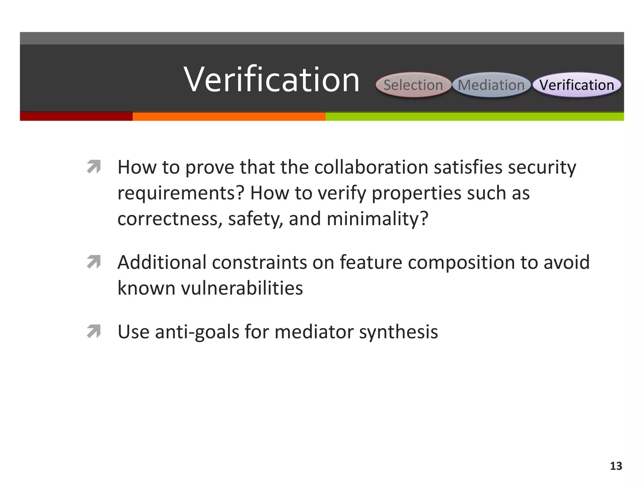 Verification
 How to prove that the collaboration satisfies security
requirements? How to verify properties such as
correctness, safety, and minimality?
 Additional constraints on feature composition to avoid
known vulnerabilities
 Use anti-goals for mediator synthesis
13
Selection Mediation Verification
 