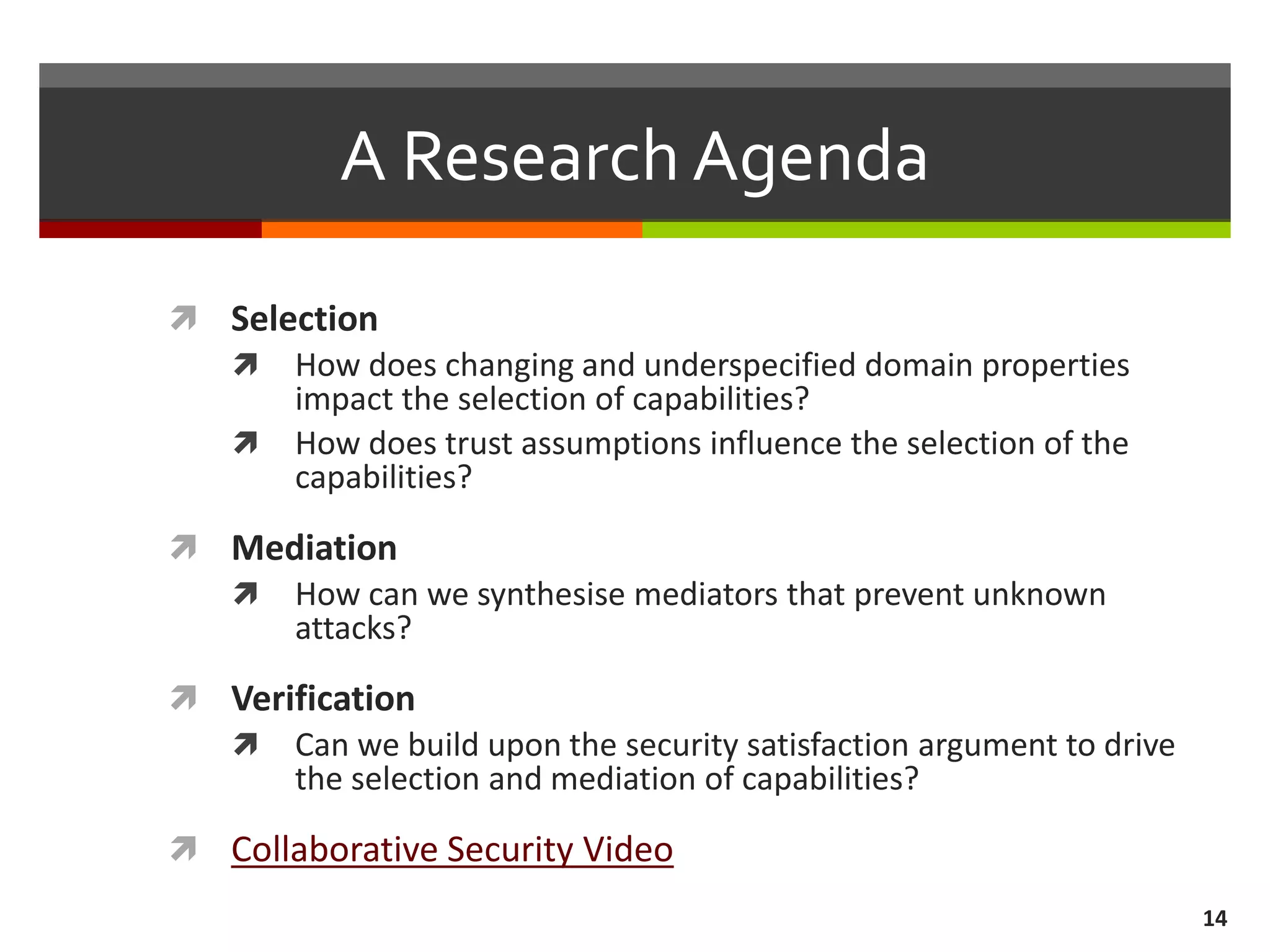 A Research Agenda
 Selection
 How does changing and underspecified domain properties
impact the selection of capabilities?
 How does trust assumptions influence the selection of the
capabilities?
 Mediation
 How can we synthesise mediators that prevent unknown
attacks?
 Verification
 Can we build upon the security satisfaction argument to drive
the selection and mediation of capabilities?
 Collaborative Security Video
14
 