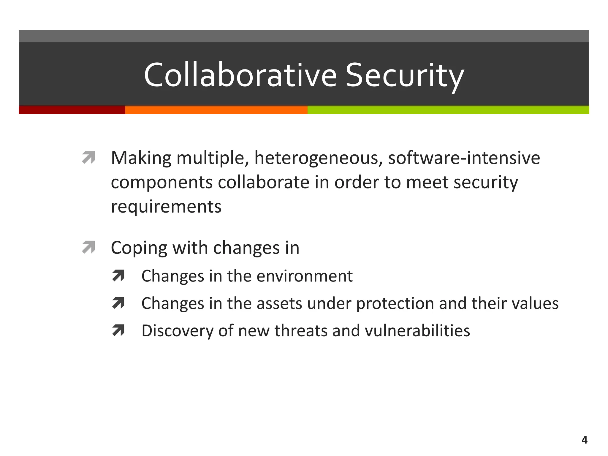 Collaborative Security
 Making multiple, heterogeneous, software-intensive
components collaborate in order to meet security
requirements
 Coping with changes in
 Changes in the environment
 Changes in the assets under protection and their values
 Discovery of new threats and vulnerabilities
4
 
