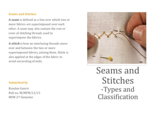 Seams and Stitches
A seam is defined as a line over which two or
more fabrics are superimposed over each
other. A seam may also contain the row or
rows of stitching threads used to
superimpose the fabrics.
A stitch is how an interlacing threads move
over and between the two or more
superimposed fabrics, joining them. Stitch is
also applied at the edges of the fabric to
avoid unraveling of ends.
Submitted by
Kundan Ganvir
Roll no. M/MFM/12/15
MFM 2nd Semester
Seams and
Stitches
-Types and
Classification
 