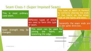 Seam Class-1 (Super Imposed Seam)
© All Rights Reserved 11
This is most ordinary
used seam.
This type of seam is formed
by correctly placing the ends
of the fabric on the other
ends of the fabric and sewn.
Generally the seam ends are
in the same direction.
Different types of stitch
are used to form this type
of seam.
Seam strength may be
changed.
This seam can be used for
joining the fabric and
neatening the edge.
 