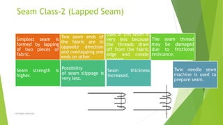 Seam Class-2 (Lapped Seam)
© All Rights Reserved 12
Simplest seam is
formed by lapping
of two pieces of
fabric.
Two sewn ends of
the fabric are in
opposite direction
and overlapping one
ends on other.
Uses of this seam is
very less because
the threads draw
off from the fabric
edge and create
problem.
The seam thread
may be damaged
due to frictional
resistance.
Seam strength is
higher.
Possibility
of seam slippage is
very less.
Seam thickness
increased.
Twin needle sewn
machine is used to
prepare seam.
 