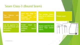 Seam Class-3 (Bound Seam)
© All Rights Reserved 13
Two fabrics are
required.
Here one edge of
the fabric is
bounded by the
other fabric.
The binder fabric
may be of different
colors.
Widely used.
Can be applied for
both functional and
decorative
purposes.
Folder must be
required to
produce bound
seam.
Mostly used for knit
fabric than woven
fabric.
 