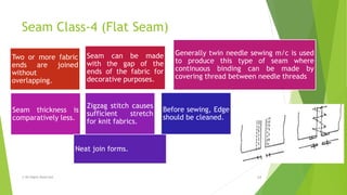 Seam Class-4 (Flat Seam)
© All Rights Reserved 14
Two or more fabric
ends are joined
without
overlapping.
Seam can be made
with the gap of the
ends of the fabric for
decorative purposes.
Generally twin needle sewing m/c is used
to produce this type of seam where
continuous binding can be made by
covering thread between needle threads
Seam thickness is
comparatively less.
Zigzag stitch causes
sufficient stretch
for knit fabrics.
Neat join forms.
Before sewing, Edge
should be cleaned.
 