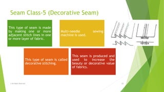 Seam Class-5 (Decorative Seam)
© All Rights Reserved 15
This type of seam is made
by making one or more
adjacent stitch lines in one
or more layer of fabric.
Multi-needle sewing
machine is used.
This type of seam is called
decorative stitching.
This seam is produced and
used to increase the
beauty or decorative value
of fabrics.
 