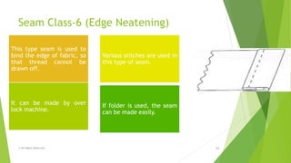 Seam Class-6 (Edge Neatening)
© All Rights Reserved 16
This type seam is used to
bind the edge of fabric, so
that thread cannot be
drawn off.
Various stitches are used in
this type of seam.
It can be made by over
lock machine.
If folder is used, the seam
can be made easily.
 