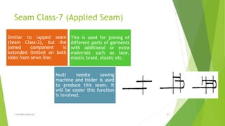 Seam Class-7 (Applied Seam)
© All Rights Reserved 17
Similar to lapped seam
(Seam Class-2), but the
joined component is
extended limited on both
sides from sewn line.
This is used for joining of
different parts of garments
with additional or extra
materials such as lace,
elastic braid, elastic etc.
Multi needle sewing
machine and folder is used
to produce this seam. It
will be easier this function
is involved.
 