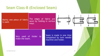 Seam Class-8 (Enclosed Seam)
© All Rights Reserved 18
Mainly one piece of fabric
is used.
The edges of fabric are
sewn by folding in various
ways.
Very used of folder to
make the seam.
Seam is made in one time
completed by twin needle
machine and folder.
 