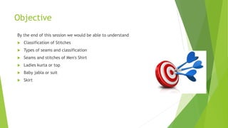 Objective
By the end of this session we would be able to understand
 Classification of Stitches
 Types of seams and classification
 Seams and stitches of Men's Shirt
 Ladies kurta or top
 Baby jabla or suit
 Skirt
 