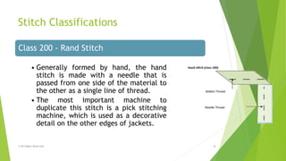 Stitch Classifications
© All Rights Reserved 4
Class 200 - Rand Stitch
• Generally formed by hand, the hand
stitch is made with a needle that is
passed from one side of the material to
the other as a single line of thread.
• The most important machine to
duplicate this stitch is a pick stitching
machine, which is used as a decorative
detail on the other edges of jackets.
 