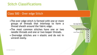 Stitch Classifications
© All Rights Reserved 7
Class 500 - Over edge Stitch
•The over edge stitch is formed with one or more
groups of threads that interloop to form a
thread sheath around the fabric edge.
•The most common stitches have one or two
needle threads and one or two looper threads.
• Overedge stitches are v elastic and do not in
unravel easily.
 