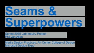 Seams &
Superpowers
Spring 2015 Lab Inquiry Project
Phil van Allen
Media Design Practices, Art Center College of Design
Microsoft Design Expo
 