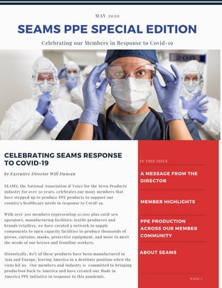 SEAMS PPE SPECIAL EDITION
MAY 2020
Celebrating our Members in Response to Covid-19
SEAMS, the National Association & Voice for the Sewn Products
industry for over 50 years, celebrates our many members that
have stepped up to produce PPE products to support our
country's healthcare needs in response to Covid-19.
With over 200 members representing 10,000 plus cut& sew
operators, manufacturing facilities, textile producers and
brands/retailers, we have created a network to supply
components to open capacity facilities to produce thousands of
gowns, curtains, masks, protective equipment, and more to meet
the needs of our heroes and frontline workers.
Historically, 80% of these products have been manufactured in
Asia and Europe, leaving America in a destitute position when the
virus hit us. Our members and industry is committed to bringing
production back to America and have created our Made in
America PPE initiative in response to this pandemic.
CELEBRATING SEAMS RESPONSE
TO COVID-19
by Executive Director Will Duncan A MESSAGE FROM THE
DIRECTOR
MEMBER HIGHLIGHTS
PPE PRODUCTION
ACROSS OUR MEMBER
COMMUNITY
ABOUT SEAMS
IN THIS ISSUE
 PAGE 1
 