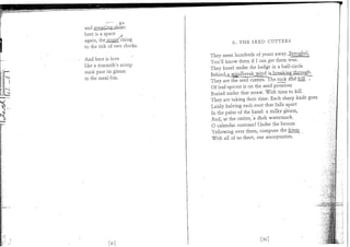 and jrneasiing_sJiias :
here is a space
again, thejscrjrj^ rising
to the tick of two clocks.             X . T H E SEED CUTTERS


And here is love              They seem hundreds of years away.,Bx?u^hel,
like a tinsmith's scoop       You'll know them if I can get them true.
sunk past its gleam           They kneel under the hedge in a half-circle
in the meal-bin.              Behind;a^wT?l^^
                             ? They are the seed cutters. The tuck and frill ?
                              Of leaf-sprout is on the seed potatoes
                             Buried under that straw. W i t h time to kill
                             They are taking their time. Each sharp knife goes
                              Lazily halving each root that falls apart
                             In the palm of the hand: a milky gleam,
                             And, at the centre, a dark watermark.
                              O calendar customs! Under the broom
                             Yellowing over them, compose the friezt.
                             W i t h all of us there, our anonymities.




                                                  [xi ]
 
