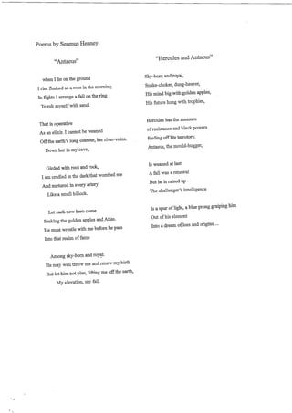 Poems by Seamus Heaney


         "Antaeus"                                      "Hercules and Antaeus"


  when I lie on the ground                         Sky-born and royal,

I rise flushed as a rose in the morning.           Snake-choker, dung-heaver,

In fights I arrange a fall on the ring             His mind big with golden apples,

 To rub myself with sand.                          His future hung with trophies,



That is operative                                  Hercules has the measure

As an elixir. I cannot be weaned                   of resistance and black powers

Off the earth's long contour, her river-veins.     feeding off hte terrotory.

   Down her in my cave,                            Antaeus, the mould-hugger,



   Girded with root and rock,                      Is weaned at last

I am cradled in the dark that wombed me            A fall was a renewal

And nurtured i n every artery                      But he is raised up -

   Like a small hillock.                           The challenger's intelligence



   Let each new hero come                          Is a spur of light, a blue prong graiping him

 Seeking the golden apples and Atlas.               Out of his element

 He must wrestle with me before he pass            Into a dream of loss and origins ...

 Into that realm of fame



    Among sky-bom and royal:
 He may well throw me and renew my birth
 But let him not plan, lifting me off the earth,
      M y elevation, my fall.
 
