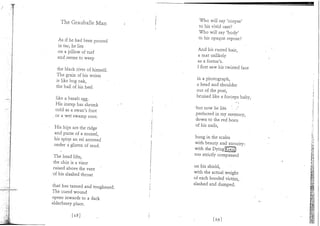 Who will say 'corpse'
  The Gratiballe Man             to his vivid cast?
                                 Who will say 'body'
                                 to his opaque repose?
 As if he had been poured
 in tar, he lies                 And his rusted hair,
 on a pillow of turf             a mat unlikely
 and seems to weep               as a foetus's.
                                 I first saw his twisted face
the black river of. himself.
The grain of his wrists          in a photograph,
is like bog oak,                 a head and shoulder
the ball of his heel.            out of the peat,
                                 bruised like a forceps baby,
like a basalt egg.
His instep has shrunk            -but now he lies
cold as a swan's foot             perfected in my memory,
or a wet swamp root.              down to the red horn
                                  of his nails,
His hips are the ridge
and purse of a mussel,           hung in the scales
his spine an eel arrested        with beauty and atrocity:
under a glisten of mud.          with the Dying25u|)
                                 too strictly compassed
The head lifts,
the chin is a visor              on his shield,
raised above the vent            w i t h the actual weight
of his slashed throat            of each hooded victim,
                                 slashed and dumped.
that has tanned and toughened.
The cured wound
opens inwards to a dark
elderberry place.
 
