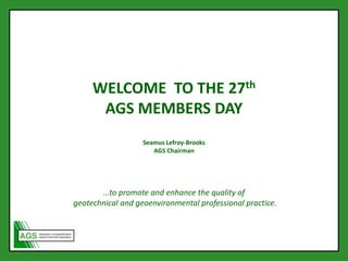 WELCOME TO THE 27th
AGS MEMBERS DAY
Seamus Lefroy-Brooks
AGS Chairman
…to promote and enhance the quality of
geotechnical and geoenvironmental professional practice.
 