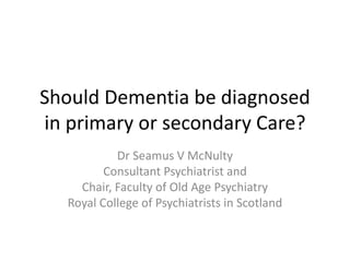 Should Dementia be diagnosed
in primary or secondary Care?
Dr Seamus V McNulty
Consultant Psychiatrist and
Chair, Faculty of Old Age Psychiatry
Royal College of Psychiatrists in Scotland
 