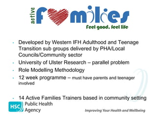 •   Developed by Western IFH Adulthood and Teenage
    Transition sub groups delivered by PHA/Local
    Councils/Community sector
•   University of Ulster Research – parallel problem
•   Role Modelling Methodology
•   12 week programme – must have parents and teenager
    involved


•   14 Active Families Trainers based in community setting
 