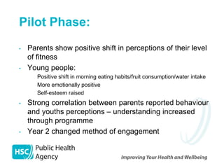 Pilot Phase:
•   Parents show positive shift in perceptions of their level
    of fitness
•   Young people:
    – Positive shift in morning eating habits/fruit consumption/water intake
    – More emotionally positive
    – Self-esteem raised

•   Strong correlation between parents reported behaviour
    and youths perceptions – understanding increased
    through programme
•   Year 2 changed method of engagement
 