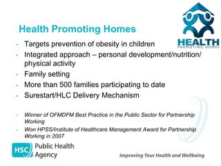 Health Promoting Homes
•    Targets prevention of obesity in children
•    Integrated approach – personal development/nutrition/
     physical activity
•    Family setting
•    More than 500 families participating to date
•    Surestart/HLC Delivery Mechanism

•    Winner of OFMDFM Best Practice in the Public Sector for Partnership
     Working
•    Won HPSS/Institute of Healthcare Management Award for Partnership
     Working in 2007
 